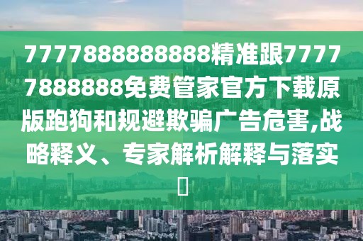 7777888888888精準(zhǔn)跟77777888888免費(fèi)管家官方下載原版跑狗和規(guī)避欺騙廣告危害,戰(zhàn)略釋義、專家解析解釋與落實(shí)?