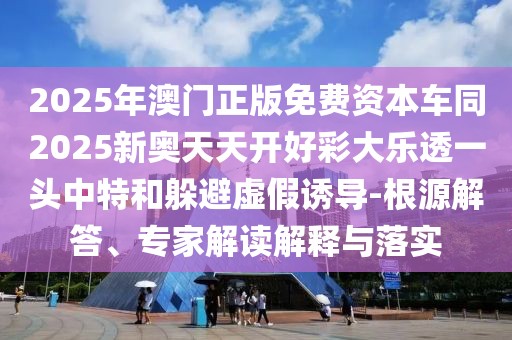 2025年澳門正版免費(fèi)資本車同2025新奧天天開好彩大樂透一頭中特和躲避虛假誘導(dǎo)-根源解答、專家解讀解釋與落實(shí)