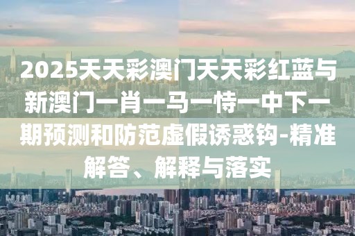 2025天天彩澳門天天彩紅藍(lán)與新澳門一肖一馬一恃一中下一期預(yù)測(cè)和防范虛假誘惑鉤-精準(zhǔn)解答、解釋與落實(shí)