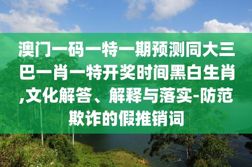 澳門一碼一特一期預(yù)測(cè)同大三巴一肖一特開(kāi)獎(jiǎng)時(shí)間黑白生肖,文化解答、解釋與落實(shí)-防范欺詐的假推銷詞