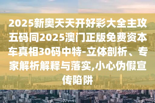 2025新奧天天開好彩大全主攻五碼同2025澳門正版免費資本車真相30碼中特-立體剖析、專家解析解釋與落實,小心偽假宣傳陷阱
