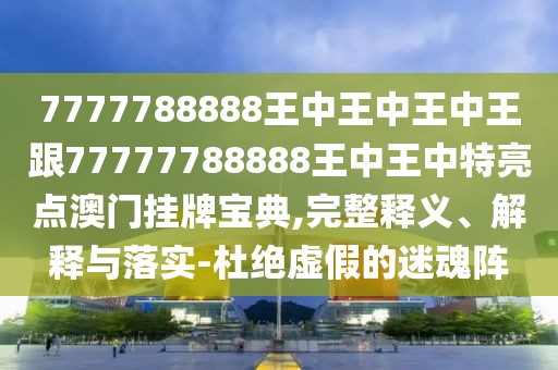 7777788888王中王中王中王跟77777788888王中王中特亮點澳門掛牌寶典,完整釋義、解釋與落實-杜絕虛假的迷魂陣