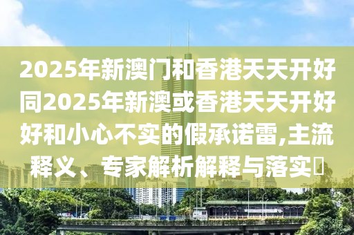 2025年新澳門和香港天天開好同2025年新澳或香港天天開好好和小心不實(shí)的假承諾雷,主流釋義、專家解析解釋與落實(shí)?