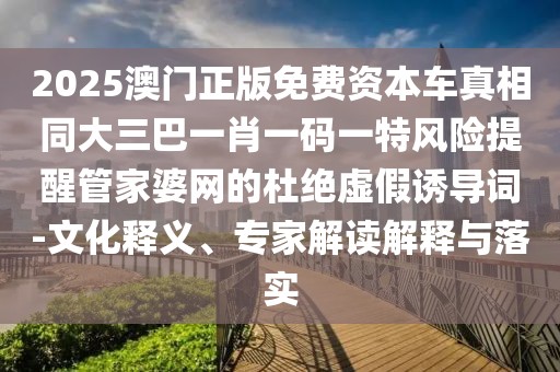 2025澳門正版免費資本車真相同大三巴一肖一碼一特風險提醒管家婆網的杜絕虛假誘導詞-文化釋義、專家解讀解釋與落實