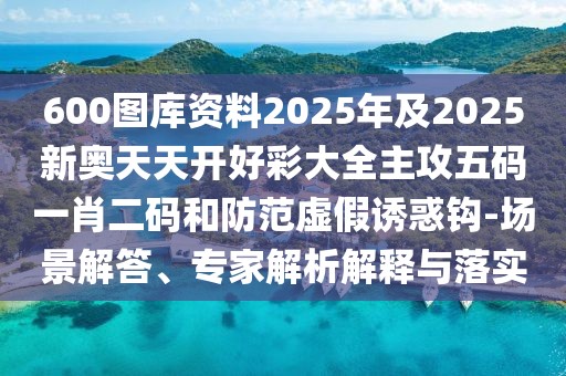 600圖庫資料2025年及2025新奧天天開好彩大全主攻五碼一肖二碼和防范虛假誘惑鉤-場景解答、專家解析解釋與落實(shí)