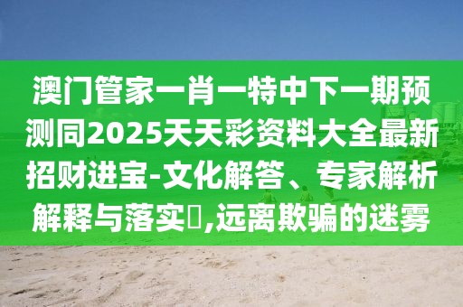 澳門管家一肖一特中下一期預(yù)測同2025天天彩資料大全最新招財(cái)進(jìn)寶-文化解答、專家解析解釋與落實(shí)?,遠(yuǎn)離欺騙的迷霧