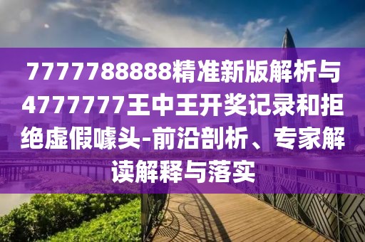 7777788888精準新版解析與4777777王中王開獎記錄和拒絕虛假噱頭-前沿剖析、專家解讀解釋與落實
