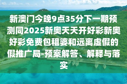 新澳門今晚9點(diǎn)35分下一期預(yù)測(cè)同2025新奧天天開好彩新奧好彩免費(fèi)包租婆和遠(yuǎn)離虛假的假推廣局-預(yù)案解答、解釋與落實(shí)