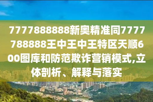 7777888888新奧精準(zhǔn)同7777788888王中王中王特區(qū)天順600圖庫和防范欺詐營銷模式,立體剖析、解釋與落實(shí)