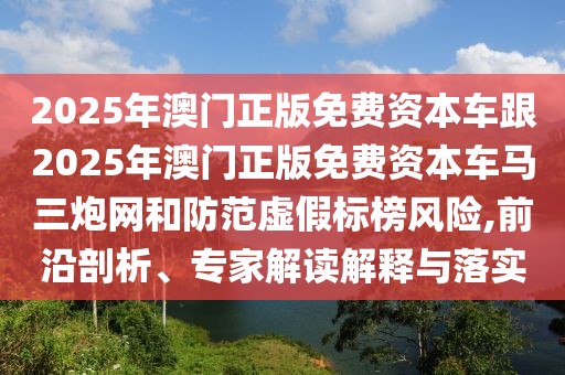 2025年澳門正版免費資本車跟2025年澳門正版免費資本車馬三炮網(wǎng)和防范虛假標榜風險,前沿剖析、專家解讀解釋與落實