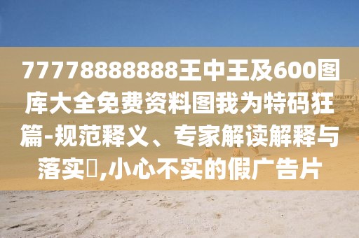 77778888888王中王及600圖庫大全免費資料圖我為特碼狂篇-規(guī)范釋義、專家解讀解釋與落實?,小心不實的假廣告片