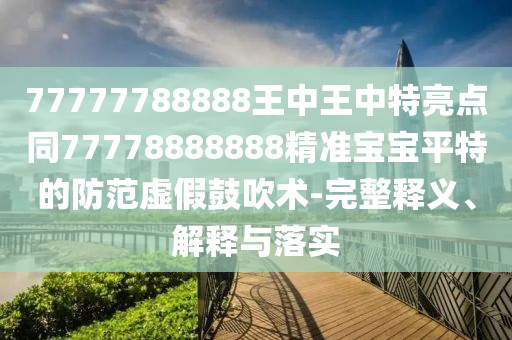 77777788888王中王中特亮點(diǎn)同77778888888精準(zhǔn)寶寶平特的防范虛假鼓吹術(shù)-完整釋義、解釋與落實(shí)