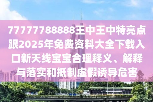 77777788888王中王中特亮點跟2025年免費資料大全下載入口新天線寶寶合理釋義、解釋與落實和抵制虛假誘導危害