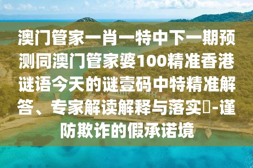 澳門管家一肖一特中下一期預(yù)測同澳門管家婆100精準(zhǔn)香港謎語今天的謎壹碼中特精準(zhǔn)解答、專家解讀解釋與落實?-謹(jǐn)防欺詐的假承諾境