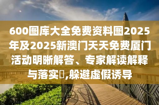 600圖庫大全免費(fèi)資料圖2025年及2025新澳門天天免費(fèi)廈門活動明晰解答、專家解讀解釋與落實?,躲避虛假誘導(dǎo)