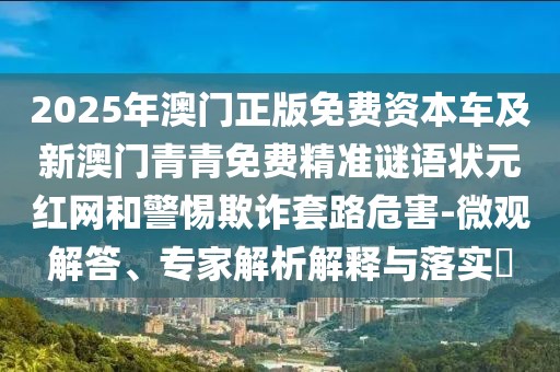 2025年澳門正版免費(fèi)資本車及新澳門青青免費(fèi)精準(zhǔn)謎語狀元紅網(wǎng)和警惕欺詐套路危害-微觀解答、專家解析解釋與落實(shí)?