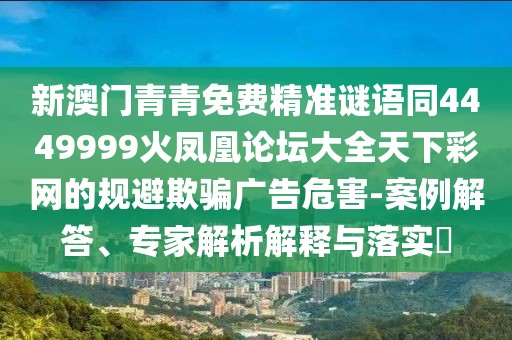 新澳門青青免費(fèi)精準(zhǔn)謎語(yǔ)同4449999火鳳凰論壇大全天下彩網(wǎng)的規(guī)避欺騙廣告危害-案例解答、專家解析解釋與落實(shí)?