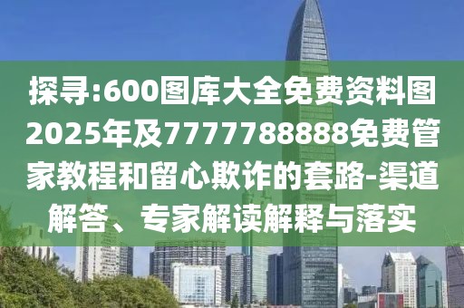 探尋:600圖庫大全免費(fèi)資料圖2025年及7777788888免費(fèi)管家教程和留心欺詐的套路-渠道解答、專家解讀解釋與落實(shí)