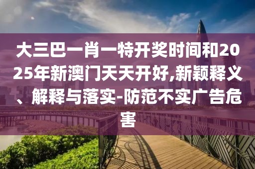 大三巴一肖一特開獎時間和2025年新澳門天天開好,新穎釋義、解釋與落實-防范不實廣告危害