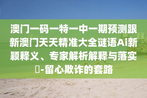 澳門一碼一特一中一期預(yù)測跟新澳門天天精準(zhǔn)大全謎語Ai新穎釋義、專家解析解釋與落實(shí)?-留心欺詐的套路
