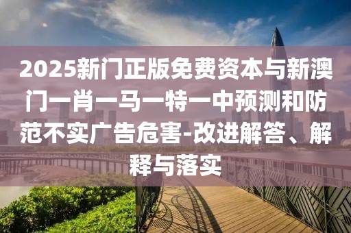 2025新門正版免費資本與新澳門一肖一馬一特一中預(yù)測和防范不實廣告危害-改進解答、解釋與落實