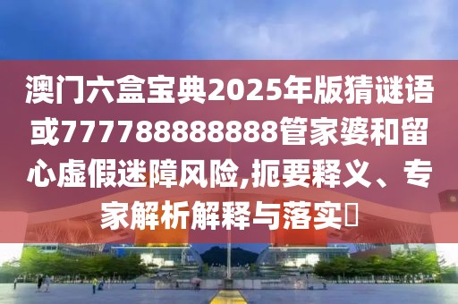 澳門六盒寶典2025年版猜謎語或777788888888管家婆和留心虛假迷障風(fēng)險(xiǎn),扼要釋義、專家解析解釋與落實(shí)?