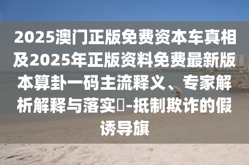 2025澳門正版免費(fèi)資本車真相及2025年正版資料免費(fèi)最新版本算卦一碼主流釋義、專家解析解釋與落實?-抵制欺詐的假誘導(dǎo)旗