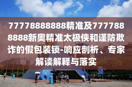 77778888888精準及7777888888新奧精準太極俠和謹防欺詐的假包裝鎖-響應剖析、專家解讀解釋與落實