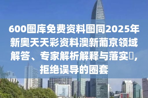 600圖庫免費資料圖同2025年新奧天天彩資料澳新葡京領(lǐng)域解答、專家解析解釋與落實?,拒絕誤導(dǎo)的圈套