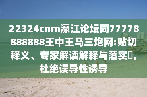 22324cnm濠江論壇同77778888888王中王馬三炮網(wǎng):貼切釋義、專家解讀解釋與落實?,杜絕誤導(dǎo)性誘導(dǎo)