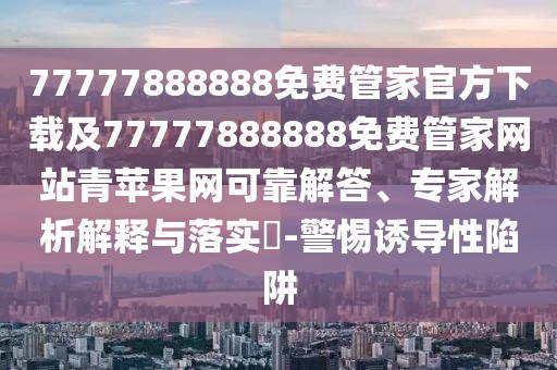 77777888888免費管家官方下載及77777888888免費管家網(wǎng)站青蘋果網(wǎng)可靠解答、專家解析解釋與落實?-警惕誘導(dǎo)性陷阱