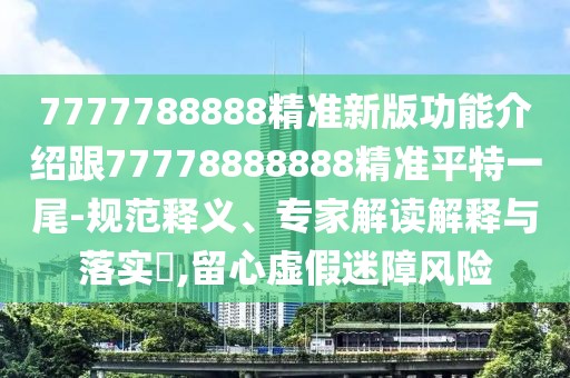 7777788888精準(zhǔn)新版功能介紹跟77778888888精準(zhǔn)平特一尾-規(guī)范釋義、專家解讀解釋與落實?,留心虛假迷障風(fēng)險