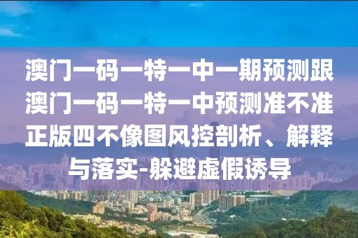 澳門一碼一特一中一期預(yù)測跟澳門一碼一特一中預(yù)測準(zhǔn)不準(zhǔn)正版四不像圖風(fēng)控剖析、解釋與落實(shí)-躲避虛假誘導(dǎo)