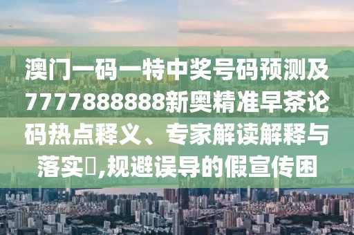 澳門一碼一特中獎(jiǎng)號碼預(yù)測及7777888888新奧精準(zhǔn)早茶論碼熱點(diǎn)釋義、專家解讀解釋與落實(shí)?,規(guī)避誤導(dǎo)的假宣傳困