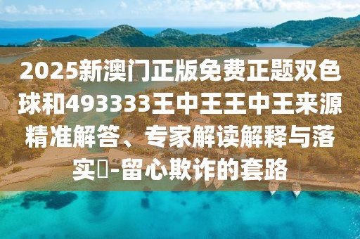 2025新澳門正版免費正題雙色球和493333王中王王中王來源精準解答、專家解讀解釋與落實?-留心欺詐的套路