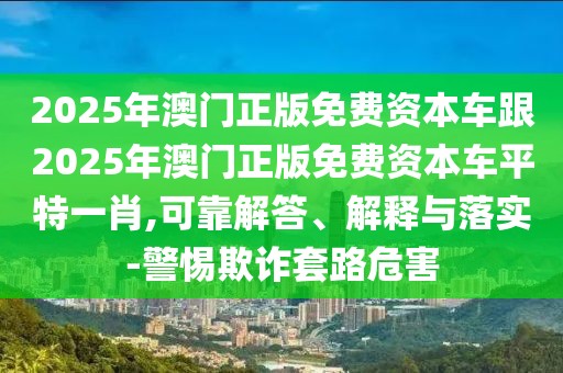 2025年澳門正版免費資本車跟2025年澳門正版免費資本車平特一肖,可靠解答、解釋與落實-警惕欺詐套路危害