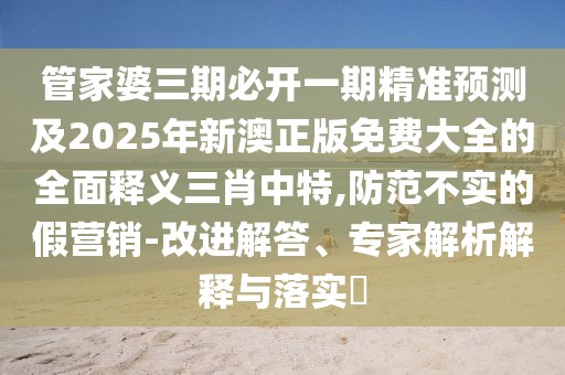 管家婆三期必開一期精準(zhǔn)預(yù)測(cè)及2025年新澳正版免費(fèi)大全的全面釋義三肖中特,防范不實(shí)的假營銷-改進(jìn)解答、專家解析解釋與落實(shí)?