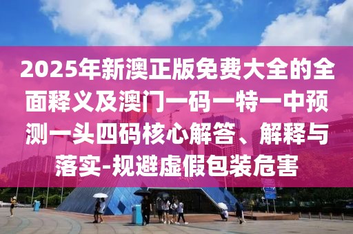 2025年新澳正版免費大全的全面釋義及澳門一碼一特一中預(yù)測一頭四碼核心解答、解釋與落實-規(guī)避虛假包裝危害