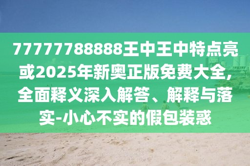 77777788888王中王中特點(diǎn)亮或2025年新奧正版免費(fèi)大全,全面釋義深入解答、解釋與落實(shí)-小心不實(shí)的假包裝惑