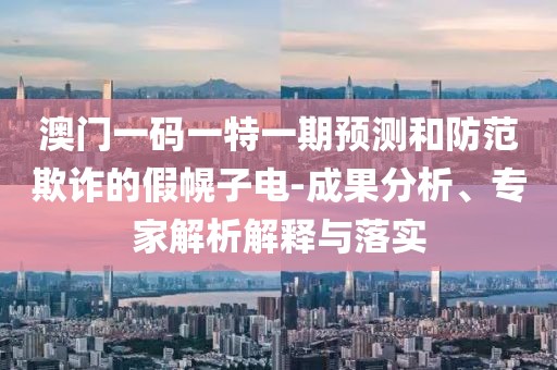 澳門一碼一特一期預(yù)測和防范欺詐的假幌子電-成果分析、專家解析解釋與落實