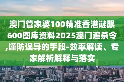 澳門管家婆100精準香港謎跟600圖庫資料2025澳門追殺令,謹防誤導的手段-效率解讀、專家解析解釋與落實