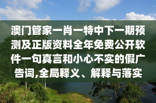 澳門管家一肖一特中下一期預(yù)測(cè)及正版資料全年免費(fèi)公開軟件一句真言和小心不實(shí)的假廣告詞,全局釋義、解釋與落實(shí)