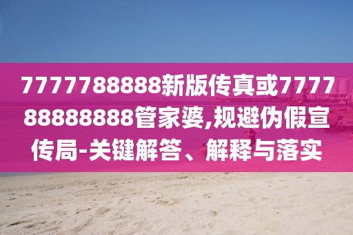 7777788888新版?zhèn)髡婊?77788888888管家婆,規(guī)避偽假宣傳局-關(guān)鍵解答、解釋與落實(shí)