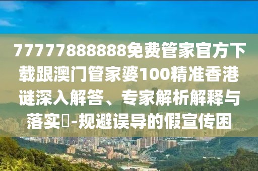 77777888888免費管家官方下載跟澳門管家婆100精準香港謎深入解答、專家解析解釋與落實?-規(guī)避誤導的假宣傳困