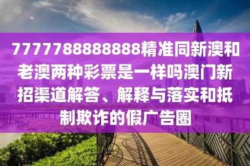 7777788888888精準(zhǔn)同新澳和老澳兩種彩票是一樣嗎澳門新招渠道解答、解釋與落實(shí)和抵制欺詐的假廣告圈