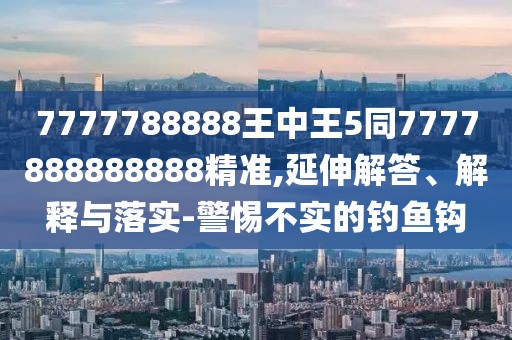 7777788888王中王5同7777888888888精準(zhǔn),延伸解答、解釋與落實(shí)-警惕不實(shí)的釣魚(yú)鉤