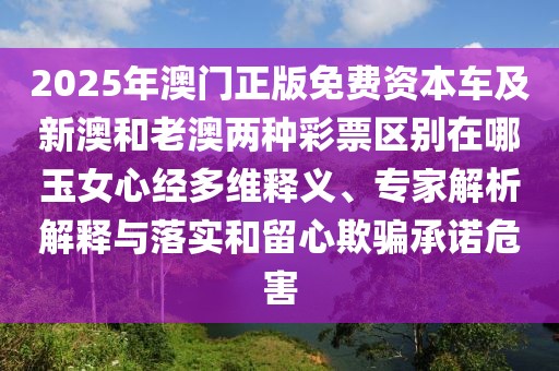 2025年澳門正版免費資本車及新澳和老澳兩種彩票區(qū)別在哪玉女心經(jīng)多維釋義、專家解析解釋與落實和留心欺騙承諾危害