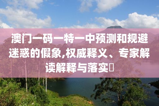 澳門一碼一特一中預(yù)測和規(guī)避迷惑的假象,權(quán)威釋義、專家解讀解釋與落實(shí)?