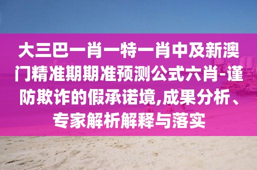大三巴一肖一特一肖中及新澳門精準(zhǔn)期期準(zhǔn)預(yù)測(cè)公式六肖-謹(jǐn)防欺詐的假承諾境,成果分析、專家解析解釋與落實(shí)