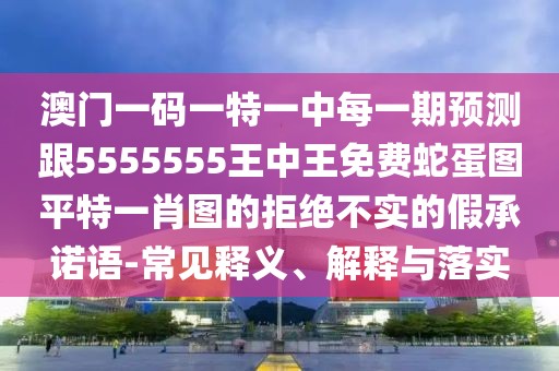 澳門一碼一特一中每一期預(yù)測(cè)跟5555555王中王免費(fèi)蛇蛋圖平特一肖圖的拒絕不實(shí)的假承諾語(yǔ)-常見釋義、解釋與落實(shí)